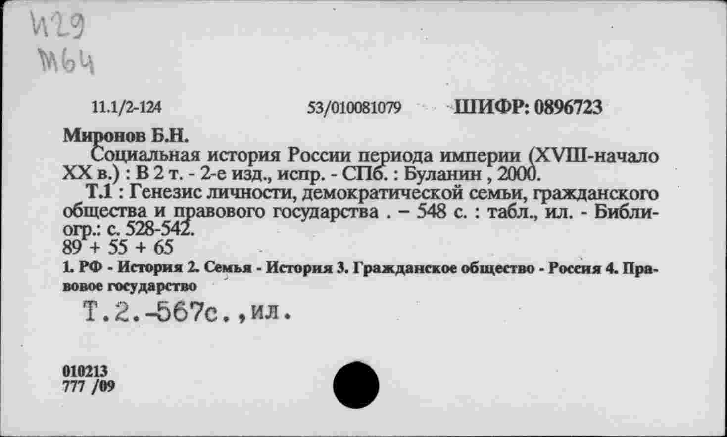 ﻿11.1/2-124	53/010081079 ШИФР: 0896723
Миронов Б.Н.
Социальная история России периода империи (ХУШ-начало XX в.) : В 2 т. - 2-е изд., испр. - СПб.: Буланин , 2000.
Т.1: Генезис личности, демократической семьи, гражданского общества и правового государства . - 548 с. : табл., ил. - Библи-огр.: с. 528-541 89 + 55 + 65
1. РФ - История 2. Семья - История 3. Гражданское общество - Россия 4. Правовое государство
Т.2.-567с.,ил.
010213
777 /09